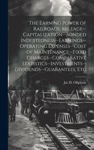 Earning Power of Railroads, Mileage--Capitalization--Bonded Indebtedness--Earnings--Operating Expenses--Cost of Maintenance--Fixed ...