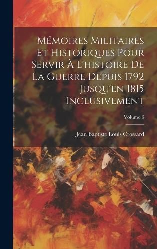 Mémoires Militaires Et Historiques Pour Servir À L'histoire De La Guerre Depuis 1792 Jusqu'en 1815 Inclusivement; Volume 6