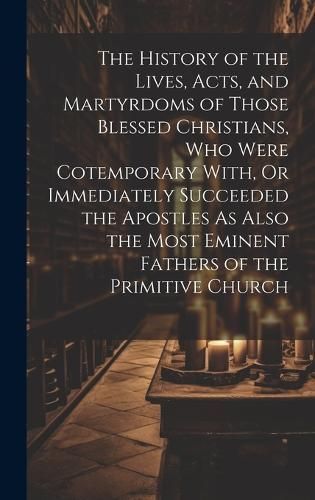 History of the Lives, Acts, and Martyrdoms of Those Blessed Christians, Who Were Cotemporary With, Or Immediately Succeeded the Apostles As Also ...
