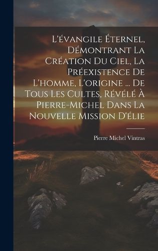L'évangile Éternel, Démontrant La Création Du Ciel, La Préexistence De L'homme, L'origine ... De Tous Les Cultes, Révélé À ...