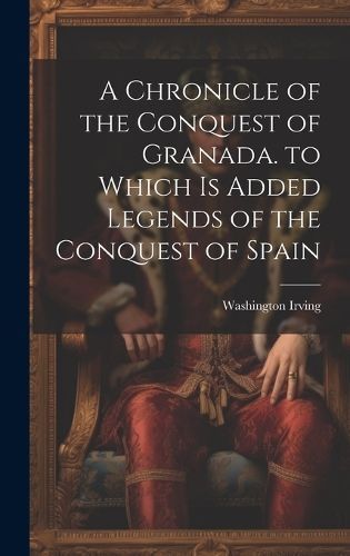 Chronicle of the Conquest of Granada. to Which Is Added Legends of the Conquest of Spain