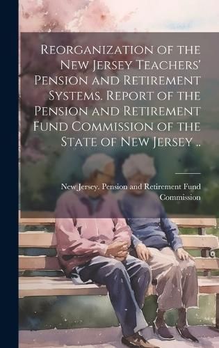 Reorganization of the New Jersey Teachers' Pension and Retirement Systems. Report of the Pension and Retirement Fund Commission of the State of ...