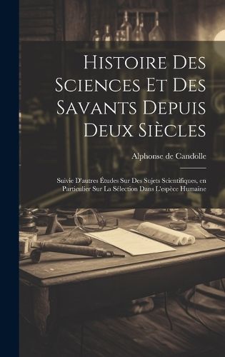 Histoire des sciences et des savants depuis deux siècles; suivie d'autres études sur des sujets scientifiques, en particulier sur la ...
