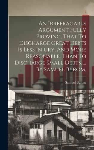 An Irrefragable Argument Fully Proving, That To Discharge Great Debts Is Less Injury, And More Reasonable, Than To Discharge Small Debts. ... By ...