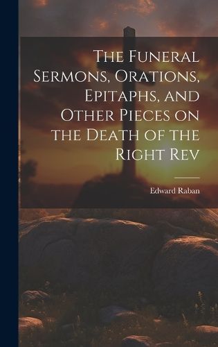 Funeral Sermons, Orations, Epitaphs, and Other Pieces on the Death of the Right Rev