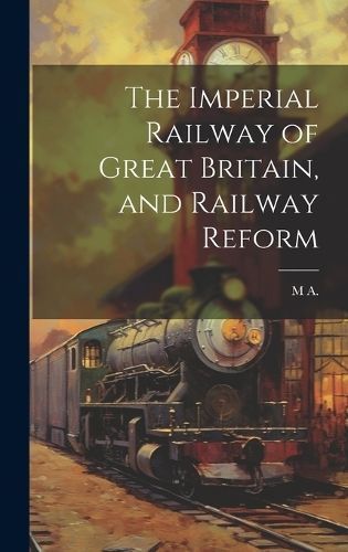 The Imperial Railway of Great Britain, and Railway Reform By M A