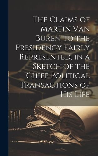 The Claims of Martin Van Buren to the Presidency Fairly Represented, in a Sketch of the Chief Political Transactions of His Life