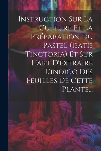 Instruction Sur La Culture Et La Pr?paration Du Pastel (isatis Tinctoria) Et Sur L'art D'extraire L'indigo Des Feuilles De Cette Plante...
