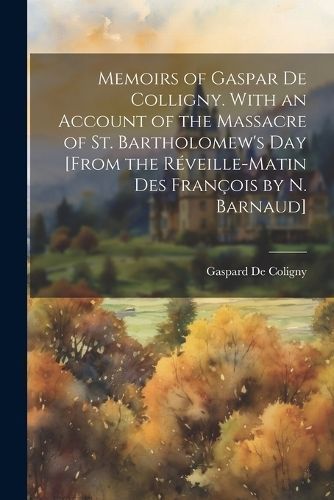 Memoirs of Gaspar De Colligny. With an Account of the Massacre of St. Bartholomew's Day [From the Réveille-Matin Des François by N. Barnaud]