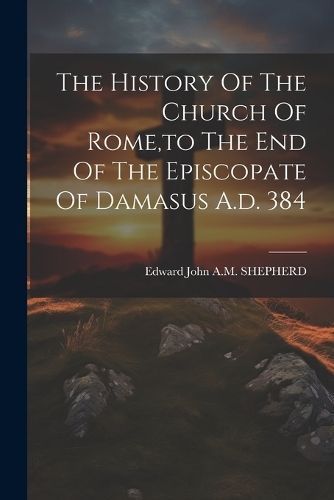 History Of The Church Of Rome, to The End Of The Episcopate Of Damasus A.d. 384