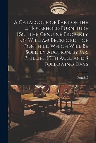 Catalogue of Part of the ... Household Furniture [&c.] the Genuine Property of William Beckford ... of Fonthill. Which Will Be Sold by Auction, ...