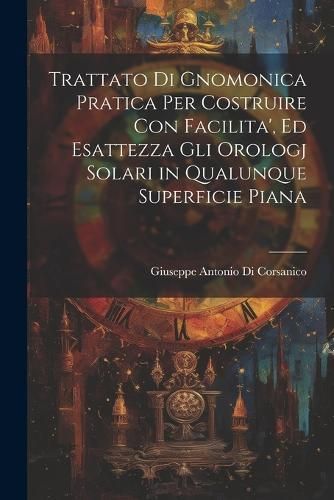 Trattato Di Gnomonica Pratica Per Costruire Con Facilita', Ed Esattezza Gli Orologj Solari in Qualunque Superficie Piana
