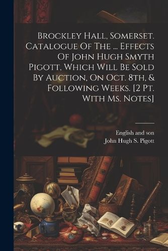 Brockley Hall, Somerset. Catalogue Of The ... Effects Of John Hugh Smyth Pigott, Which Will Be Sold By Auction, On Oct. 8th, & Following Weeks. ...