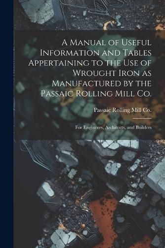 Manual of Useful Information and Tables Appertaining to the use of Wrought Iron as Manufactured by the Passaic Rolling Mill Co.; for Engineers, ...