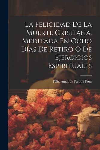 Felicidad De La Muerte Cristiana, Meditada En Ocho Días De Retiro O De Ejercicios Espirituales