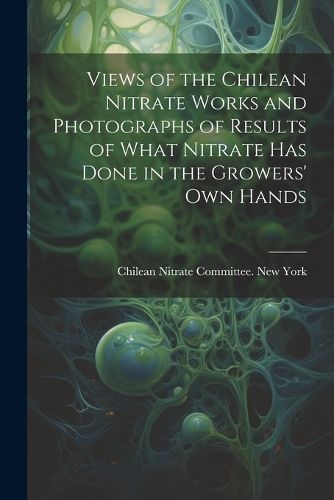 Views of the Chilean Nitrate Works and Photographs of Results of What Nitrate has Done in the Growers' own Hands