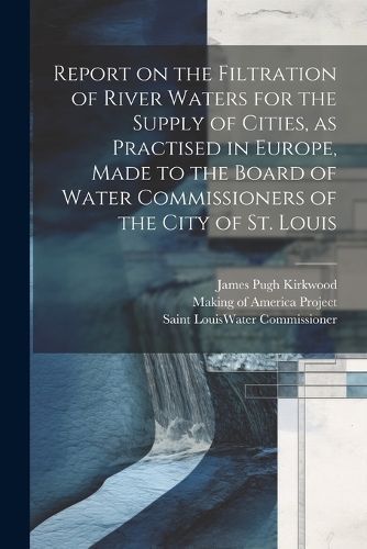 Report on the Filtration of River Waters for the Supply of Cities, as Practised in Europe, Made to the Board of Water Commissioners of the City ...