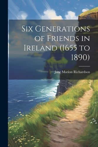 Six Generations of Friends in Ireland (1655 to 1890) By Richardson