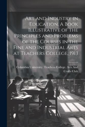Art and Industry in Education. A Book Illustrative of the Principles and Problems of the Courses in the Fine and Industrial Arts at Teachers ...