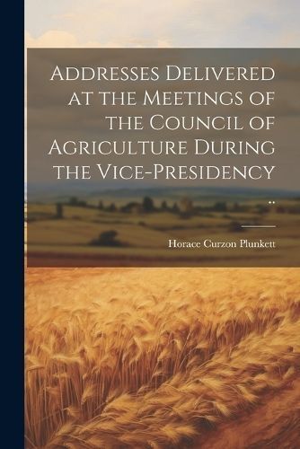 Addresses Delivered at the Meetings of the Council of Agriculture During the Vice-presidency ..