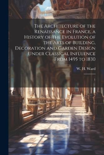 The Architecture of the Renaissance in France, a History of the Evolution of the Arts of Building, Decoration and Garden Design Under Classical ...