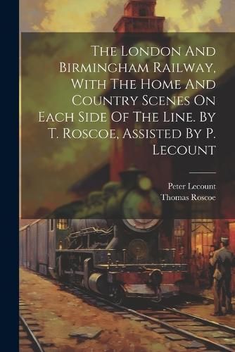 London And Birmingham Railway, With The Home And Country Scenes On Each Side Of The Line. By T. Roscoe, Assisted By P. Lecount