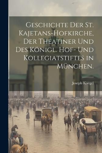 Geschichte der St. Kajetans-hofkirche, der Theatiner und des königl. Hof- und Kollegiatstiftes in München.