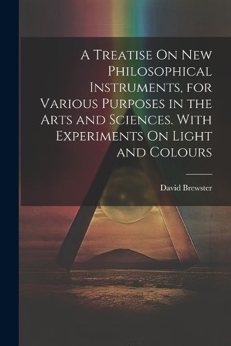Treatise On New Philosophical Instruments, for Various Purposes in the Arts and Sciences. With Experiments On Light and Colours