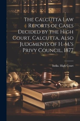 Calcutta Law Reports of Cases Decided by the High Court, Calcutta, Also Judgments of H. M.'s Privy Council, 1877