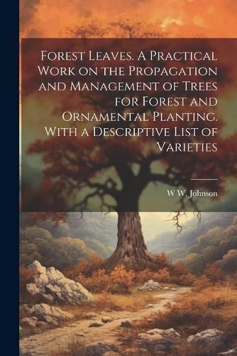 Forest Leaves. A Practical Work on the Propagation and Management of Trees for Forest and Ornamental Planting. With a Descriptive List of Varieties