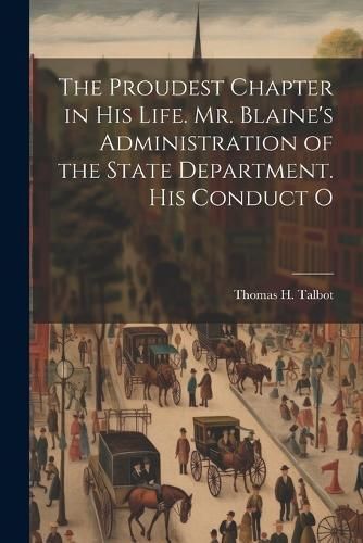 Proudest Chapter in his Life. Mr. Blaine's Administration of the State Department. His Conduct O