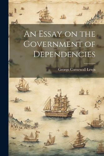 Essay on the Government of Dependencies By Lewis 9781022166929
