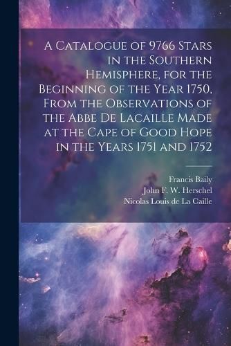 Catalogue of 9766 Stars in the Southern Hemisphere, for the Beginning of the Year 1750, From the Observations of the Abbe de Lacaille Made at ...