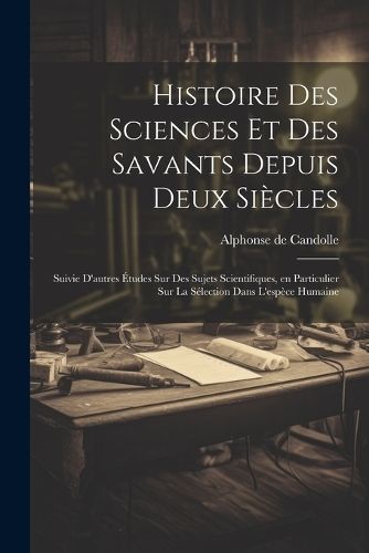 Histoire des sciences et des savants depuis deux siècles; suivie d'autres études sur des sujets scientifiques, en particulier sur la ...