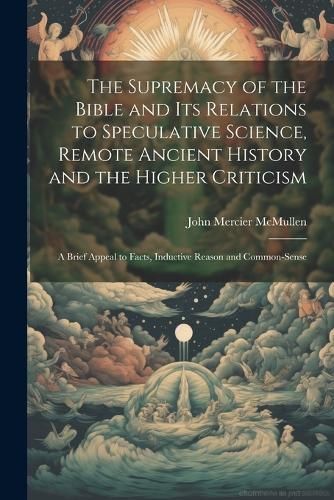 Supremacy of the Bible and its Relations to Speculative Science, Remote Ancient History and the Higher Criticism; a Brief Appeal to Facts, ...