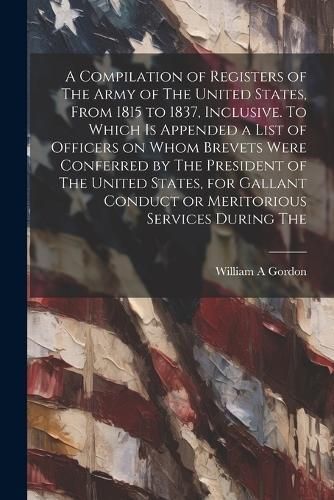 Compilation of Registers of The Army of The United States, From 1815 to 1837, Inclusive. To Which is Appended a List of Officers on Whom Brevets ...