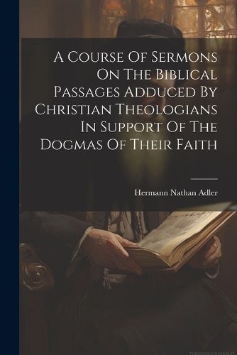 Course Of Sermons On The Biblical Passages Adduced By Christian Theologians In Support Of The Dogmas Of Their Faith