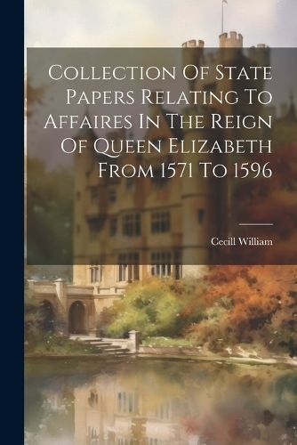 Collection Of State Papers Relating To Affaires In The Reign Of Queen Elizabeth From 1571 To 1596