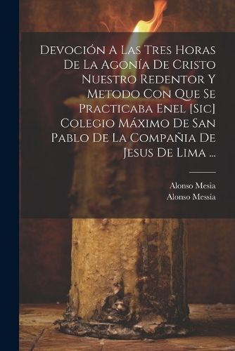 Devoción A Las Tres Horas De La Agonía De Cristo Nuestro Redentor Y Metodo Con Que Se Practicaba Enel [sic] Colegio Máximo De San Pablo De La ...