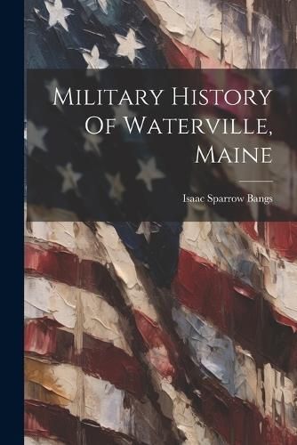 Military History Of Waterville, Maine By Bangs 9781022276888