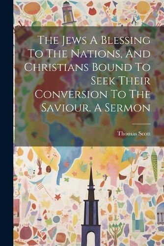 Jews A Blessing To The Nations, And Christians Bound To Seek Their Conversion To The Saviour. A Sermon