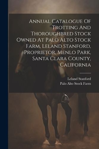 Annual Catalogue Of Trotting And Thoroughbred Stock Owned At Palo Alto Stock Farm, Leland Stanford, Proprietor, Menlo Park, Santa Clara County, ...