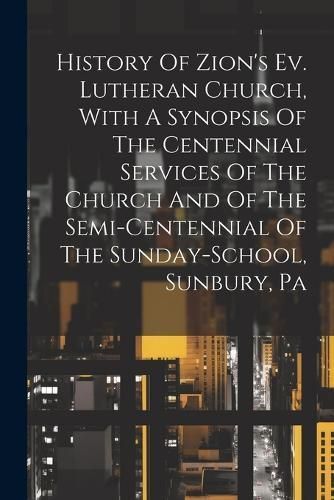 History Of Zion's Ev. Lutheran Church, With A Synopsis Of The Centennial Services Of The Church And Of The Semi-centennial Of The Sunday-school, ...