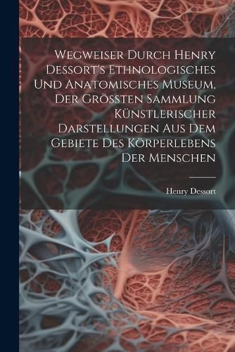 Wegweiser Durch Henry Dessort's Ethnologisches Und Anatomisches Museum, Der Größten Sammlung Künstlerischer Darstellungen Aus Dem Gebiete Des ...
