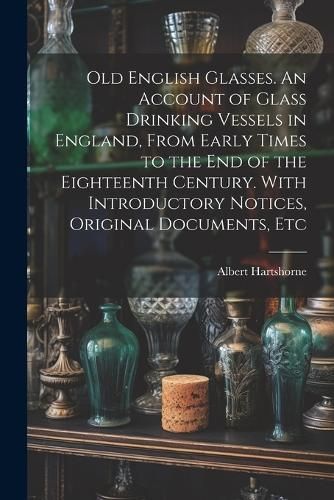 Old English Glasses. An Account of Glass Drinking Vessels in England, From Early Times to the End of the Eighteenth Century. With Introductory ...