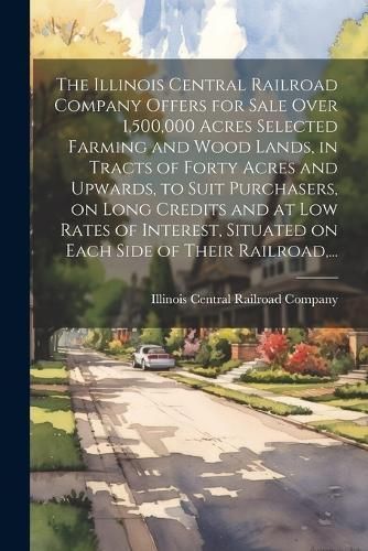The Illinois Central Railroad Company Offers for Sale Over 1,500,000 Acres Selected Farming and Wood Lands, in Tracts of Forty Acres and Upwards, to S