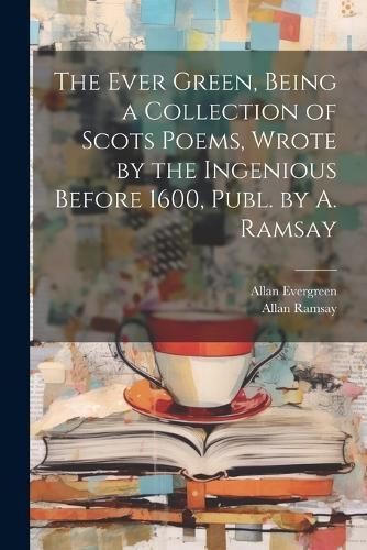 Ever Green, Being a Collection of Scots Poems, Wrote by the Ingenious Before 1600, Publ. by A. Ramsay