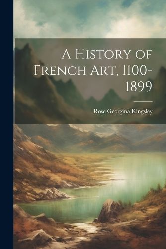 A History of French Art, 1100-1899 By Rose Georgina Kingsley