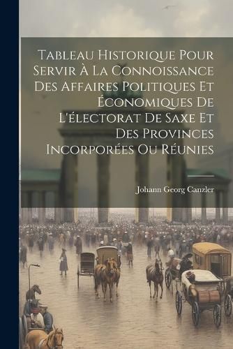 Tableau Historique Pour Servir À La Connoissance Des Affaires Politiques Et Économiques De L'électorat De Saxe Et Des Provinces Incorporées ...