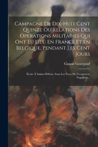 Campagne De Dix-huit Cent Quinze Ou Relations Des Opérations Militaires Qui Ont Eu Lieu En France Et En Belgique, Pendant Les Cent Jours